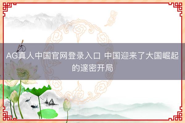 AG真人中国官网登录入口 中国迎来了大国崛起的邃密开局