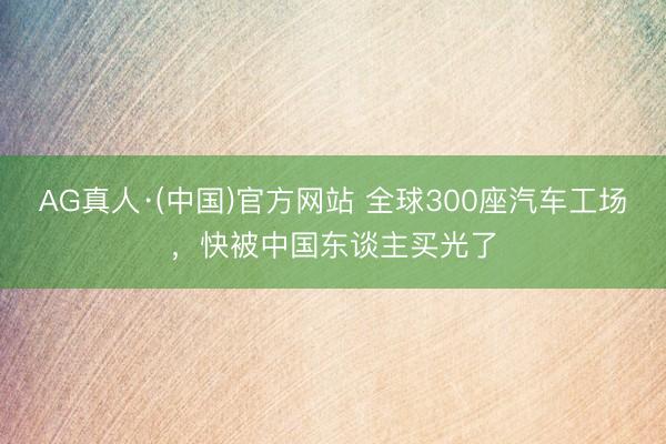 AG真人·(中国)官方网站 全球300座汽车工场，快被中国东谈主买光了