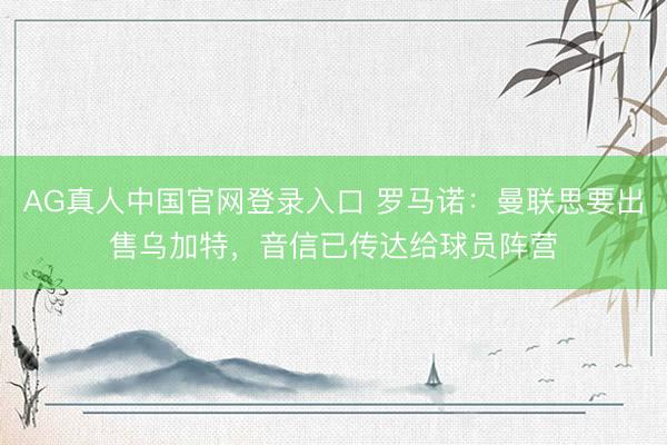 AG真人中国官网登录入口 罗马诺：曼联思要出售乌加特，音信已传达给球员阵营