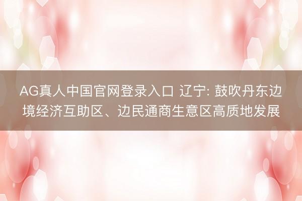 AG真人中国官网登录入口 辽宁: 鼓吹丹东边境经济互助区、边民通商生意区高质地发展