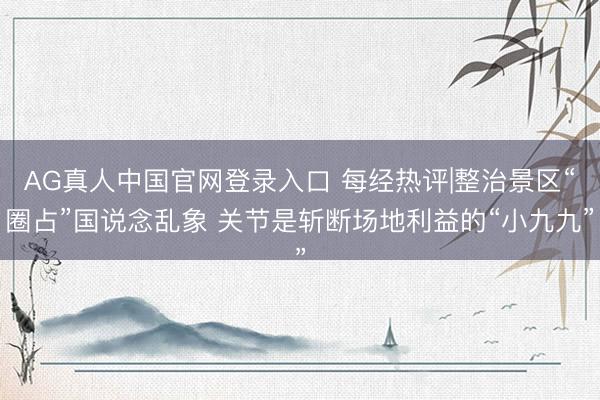 AG真人中国官网登录入口 每经热评|整治景区“圈占”国说念乱象 关节是斩断场地利益的“小九九”
