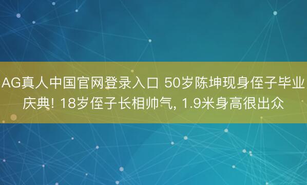 AG真人中国官网登录入口 50岁陈坤现身侄子毕业庆典! 18岁侄子长相帅气， 1.9米身高很出众