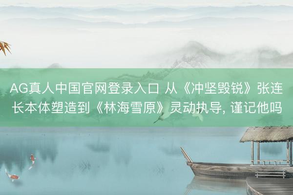 AG真人中国官网登录入口 从《冲坚毁锐》张连长本体塑造到《林海雪原》灵动执导， 谨记他吗