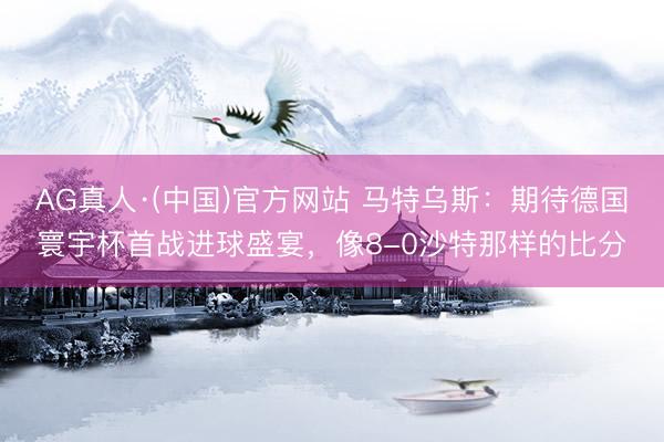 AG真人·(中国)官方网站 马特乌斯:期待德国寰宇杯首战进球盛宴,像8-0沙特那样的比分