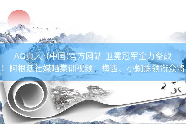 AG真人·(中国)官方网站 卫冕冠军全力备战！阿根廷社媒晒集训视频：梅西、小蜘蛛领衔众将