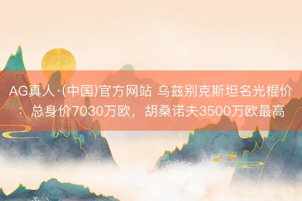 AG真人·(中国)官方网站 乌兹别克斯坦名光棍价：总身价7030万欧，胡桑诺夫3500万欧最高