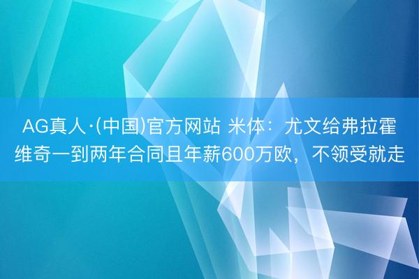 AG真人·(中国)官方网站 米体:尤文给弗拉霍维奇一到两年合同且年薪600万欧,不领受就走