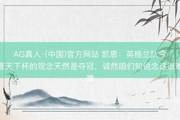 AG真人·(中国)官方网站 凯恩：英格兰队今夏天下杯的观念天然是夺冠，诚然咱们知说念这很难