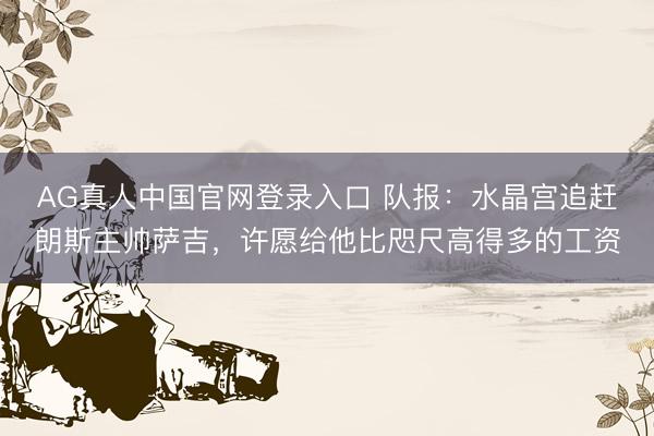 AG真人中国官网登录入口 队报：水晶宫追赶朗斯主帅萨吉，许愿给他比咫尺高得多的工资