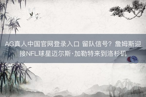 AG真人中国官网登录入口 留队信号？詹姆斯迎接NFL球星迈尔斯·加勒特来到洛杉矶