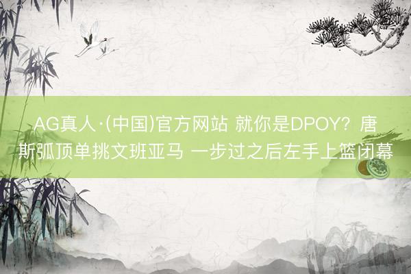 AG真人·(中国)官方网站 就你是DPOY？唐斯弧顶单挑文班亚马 一步过之后左手上篮闭幕
