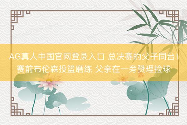AG真人中国官网登录入口 总决赛的父子同台!赛前布伦森投篮磨练 父亲在一旁赞理捡球