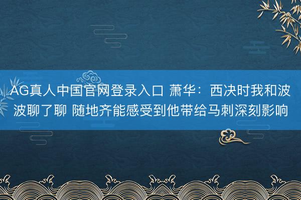 AG真人中国官网登录入口 萧华：西决时我和波波聊了聊 随地齐能感受到他带给马刺深刻影响