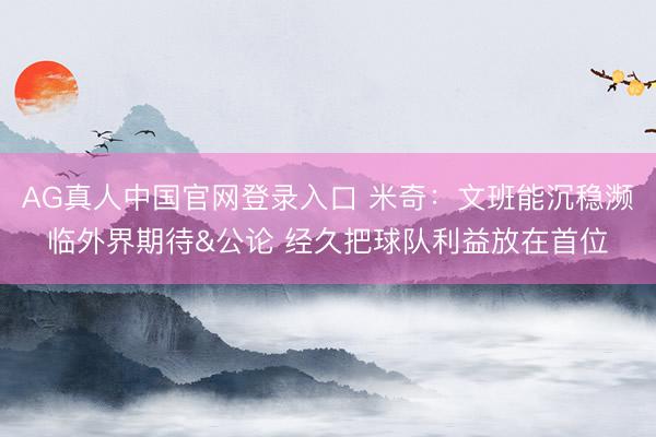 AG真人中国官网登录入口 米奇：文班能沉稳濒临外界期待&公论 经久把球队利益放在首位
