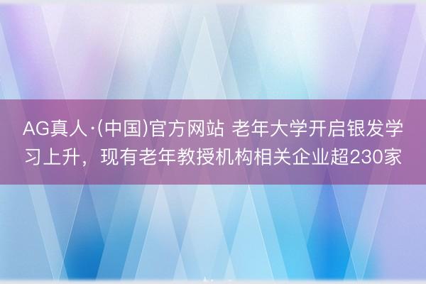 AG真人·(中国)官方网站 老年大学开启银发学习上升，现有老年教授机构相关企业超230家