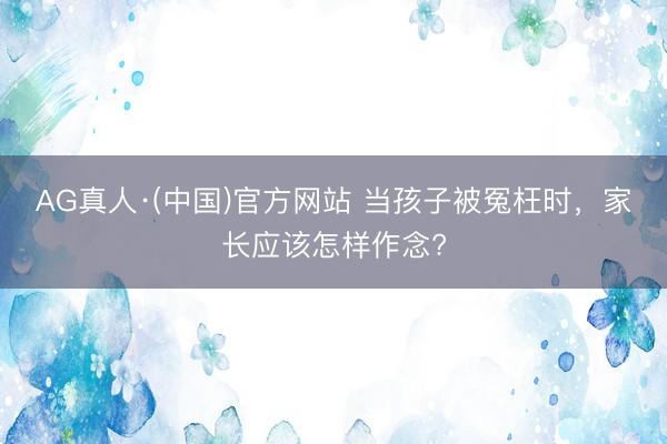 AG真人·(中国)官方网站 当孩子被冤枉时,家长应该怎样作念?