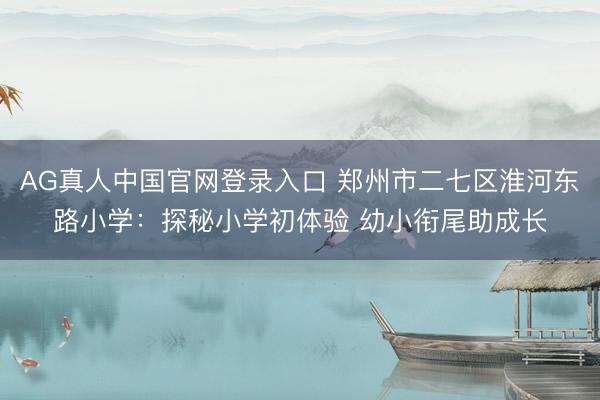 AG真人中国官网登录入口 郑州市二七区淮河东路小学：探秘小学初体验 幼小衔尾助成长