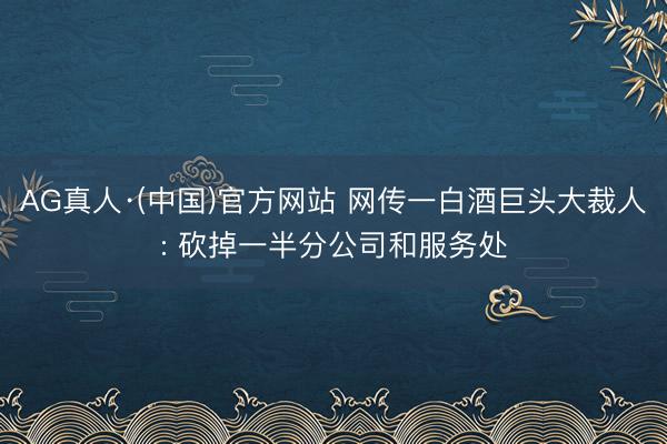 AG真人·(中国)官方网站 网传一白酒巨头大裁人: 砍掉一半分公司和服务处