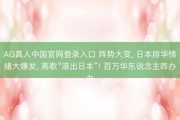 AG真人中国官网登录入口 阵势大变, 日本排华情绪大爆发, 高歌“滚出日本”! 百万华东说念主咋办