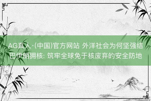 AG真人·(中国)官方网站 外洋社会为何坚强结巴伊朗拥核: 筑牢全球免于核废弃的安全防地