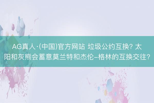 AG真人·(中国)官方网站 垃圾公约互换? 太阳和灰熊会蓄意莫兰特和杰伦-格林的互换交往?