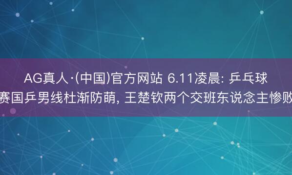AG真人·(中国)官方网站 6.11凌晨: 乒乓球赛国乒男线杜渐防萌， 王楚钦两个交班东说念主惨败