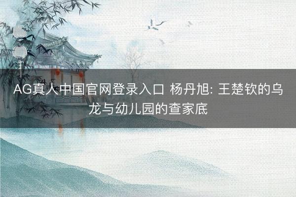 AG真人中国官网登录入口 杨丹旭: 王楚钦的乌龙与幼儿园的查家底