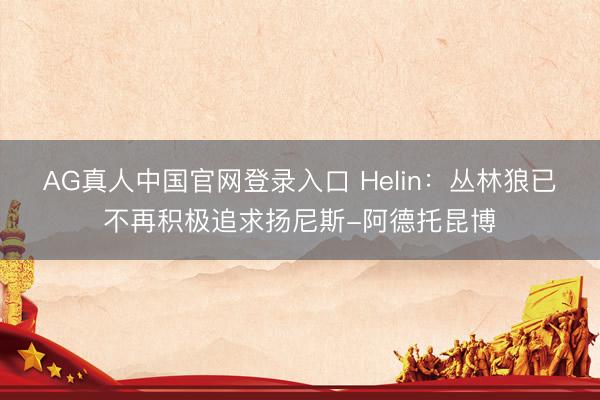 AG真人中国官网登录入口 Helin：丛林狼已不再积极追求扬尼斯-阿德托昆博