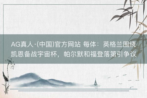 AG真人·(中国)官方网站 每体：英格兰围绕凯恩备战宇宙杯，帕尔默和福登落第引争议