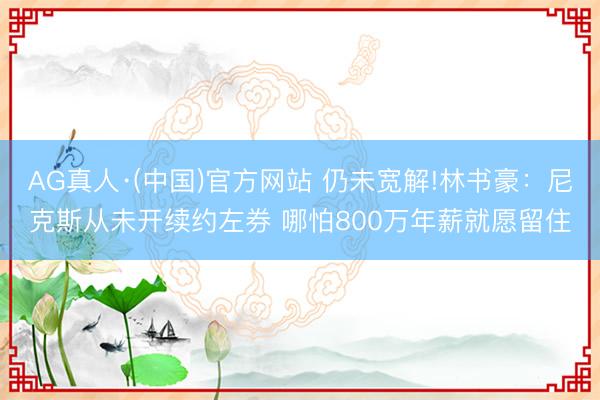 AG真人·(中国)官方网站 仍未宽解!林书豪：尼克斯从未开续约左券 哪怕800万年薪就愿留住