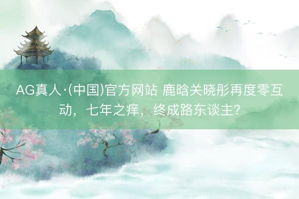 AG真人·(中国)官方网站 鹿晗关晓彤再度零互动，七年之痒，终成路东谈主？