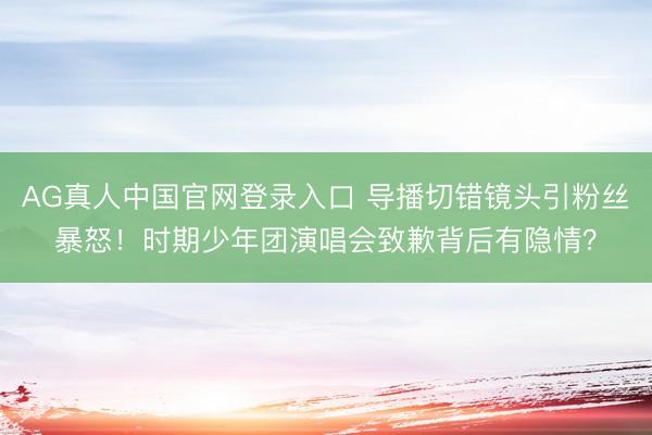 AG真人中国官网登录入口 导播切错镜头引粉丝暴怒！时期少年团演唱会致歉背后有隐情？