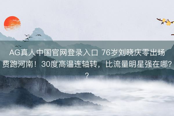 AG真人中国官网登录入口 76岁刘晓庆零出场费跑河南！30度高温连轴转，比流量明星强在哪？