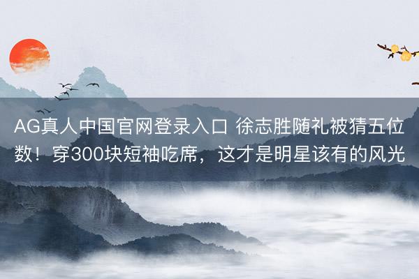AG真人中国官网登录入口 徐志胜随礼被猜五位数！穿300块短袖吃席，这才是明星该有的风光