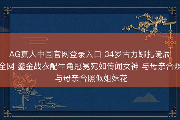 AG真人中国官网登录入口 34岁古力娜扎诞辰大片惊艳全网 鎏金战衣配牛角冠冕宛如传闻女神 与母亲合照似姐妹花