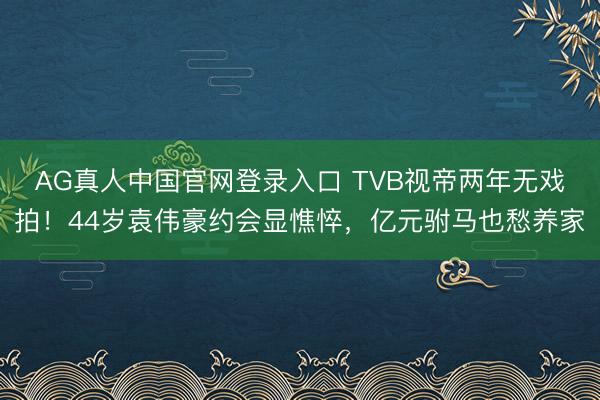 AG真人中国官网登录入口 TVB视帝两年无戏拍！44岁袁伟豪约会显憔悴，亿元驸马也愁养家