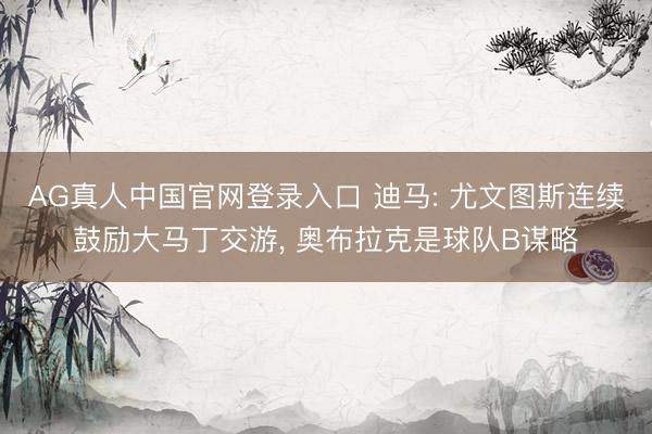 AG真人中国官网登录入口 迪马: 尤文图斯连续鼓励大马丁交游， 奥布拉克是球队B谋略