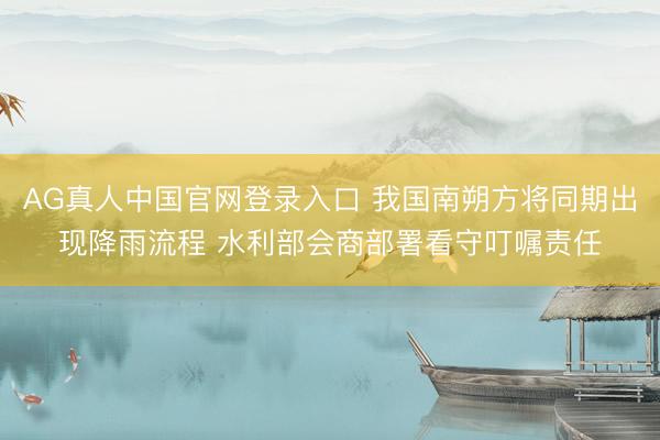 AG真人中国官网登录入口 我国南朔方将同期出现降雨流程 水利部会商部署看守叮嘱责任