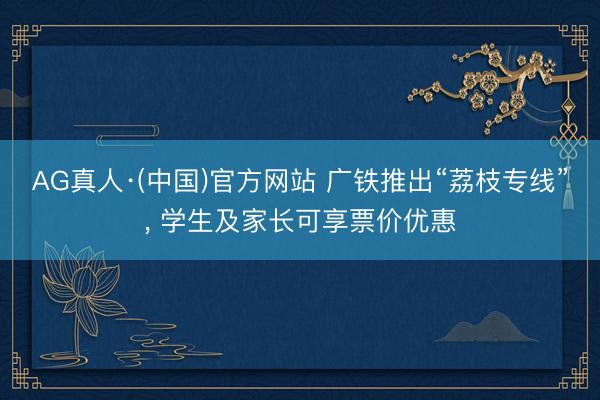 AG真人·(中国)官方网站 广铁推出“荔枝专线”， 学生及家长可享票价优惠