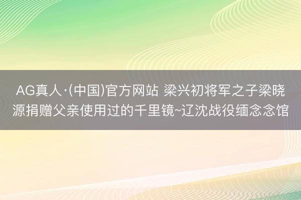 AG真人·(中国)官方网站 梁兴初将军之子梁晓源捐赠父亲使用过的千里镜~辽沈战役缅念念馆
