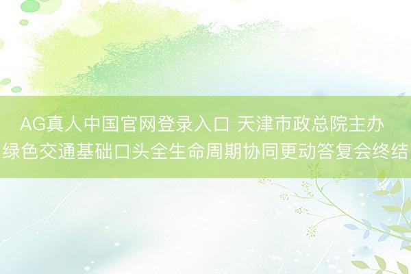 AG真人中国官网登录入口 天津市政总院主办 绿色交通基础口头全生命周期协同更动答复会终结