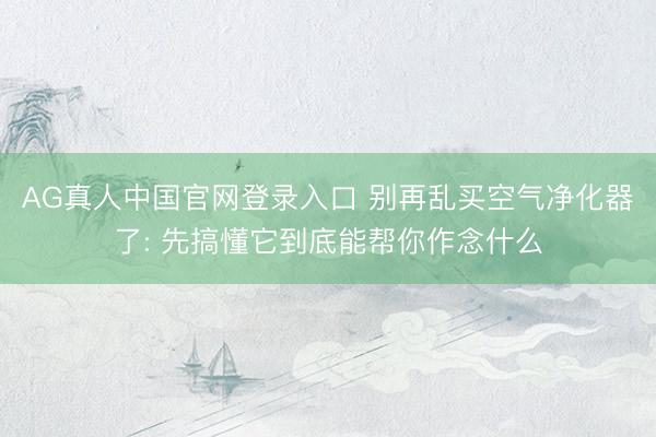 AG真人中国官网登录入口 别再乱买空气净化器了: 先搞懂它到底能帮你作念什么
