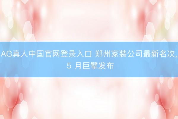 AG真人中国官网登录入口 郑州家装公司最新名次, 5 月巨擘发布