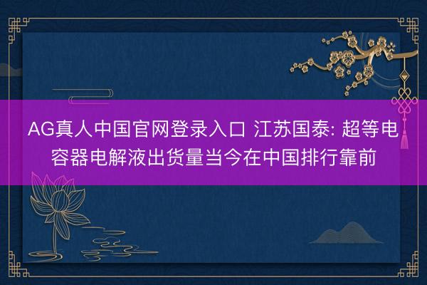 AG真人中国官网登录入口 江苏国泰: 超等电容器电解液出货量当今在中国排行靠前