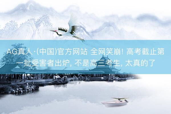 AG真人·(中国)官方网站 全网笑崩! 高考截止第一批受害者出炉， 不是高三考生， 太真的了