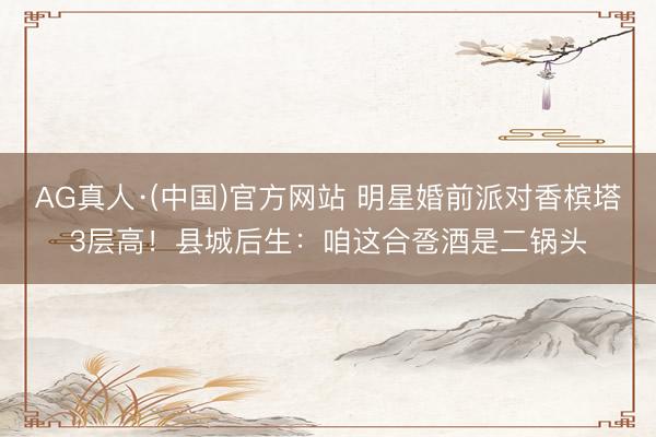 AG真人·(中国)官方网站 明星婚前派对香槟塔3层高！县城后生：咱这合卺酒是二锅头