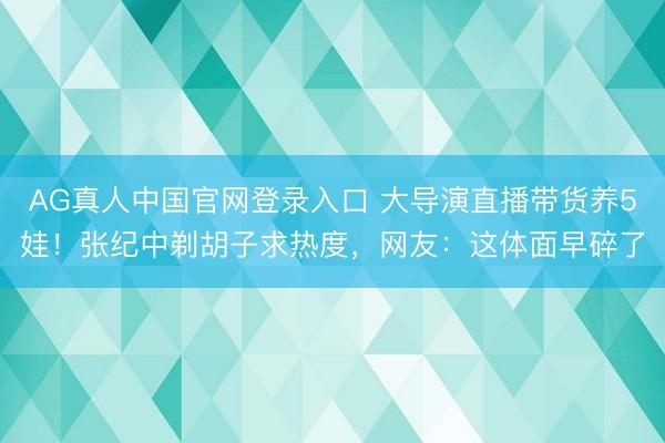 AG真人中国官网登录入口 大导演直播带货养5娃！张纪中剃胡子求热度，网友：这体面早碎了