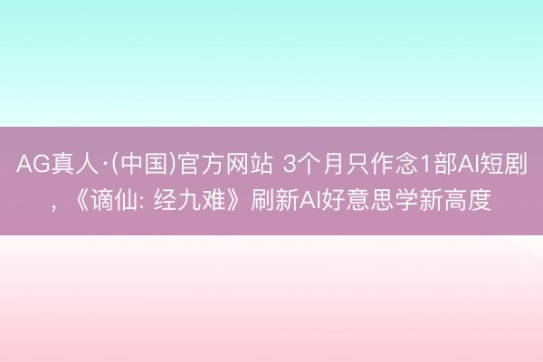AG真人·(中国)官方网站 3个月只作念1部AI短剧， 《谪仙: 经九难》刷新AI好意思学新高度