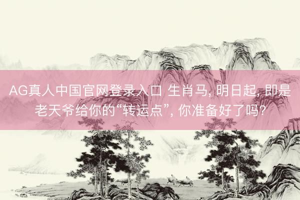 AG真人中国官网登录入口 生肖马， 明日起， 即是老天爷给你的“转运点”， 你准备好了吗?