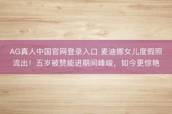 AG真人中国官网登录入口 麦迪娜女儿度假照流出！五岁被赞能进期间峰峻，如今更惊艳